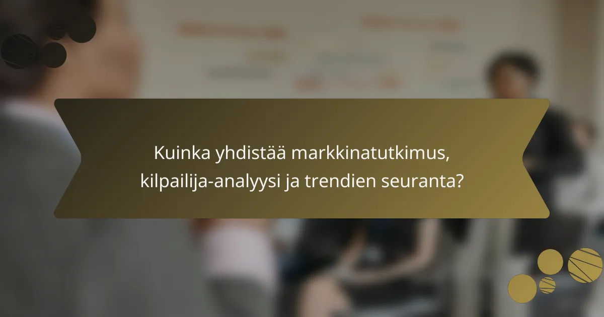 Kuinka yhdistää markkinatutkimus, kilpailija-analyysi ja trendien seuranta?