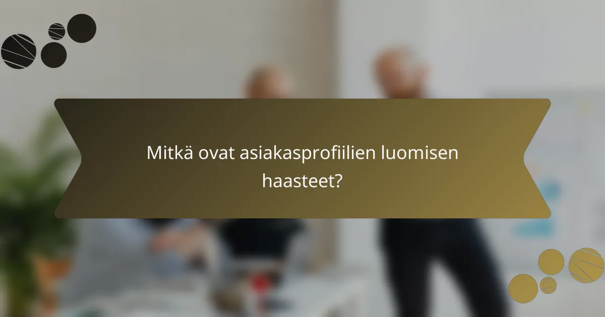 Mitkä ovat asiakasprofiilien luomisen haasteet?